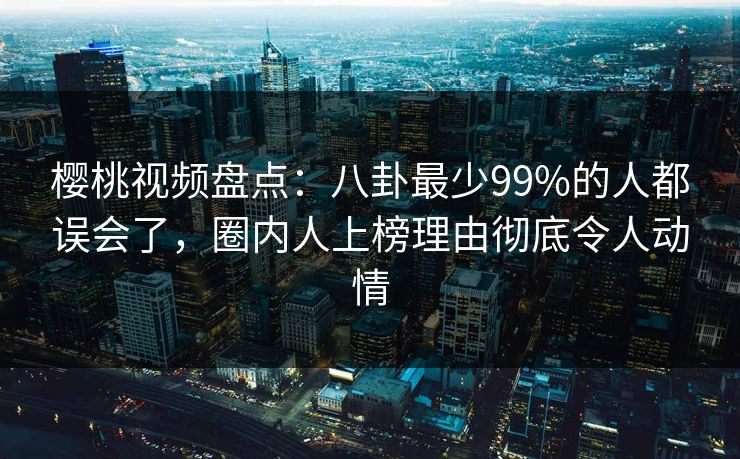 樱桃视频盘点：八卦最少99%的人都误会了，圈内人上榜理由彻底令人动情