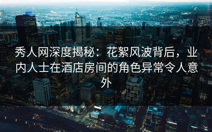 秀人网深度揭秘：花絮风波背后，业内人士在酒店房间的角色异常令人意外