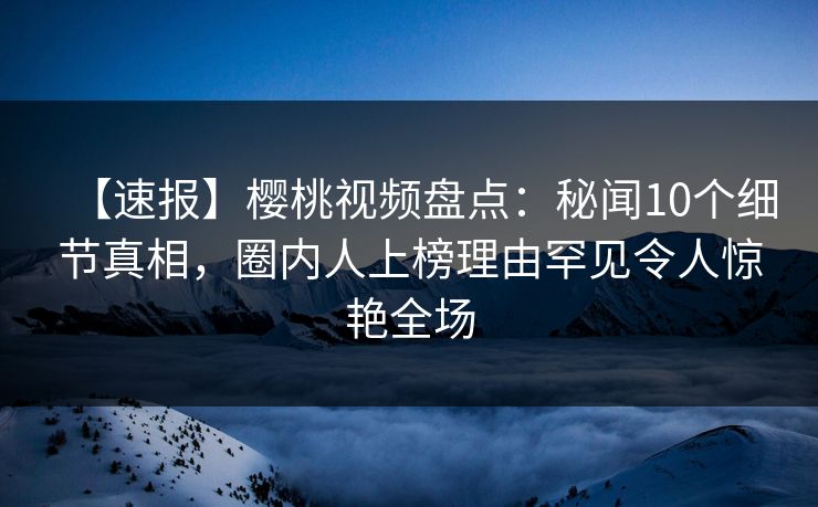 【速报】樱桃视频盘点：秘闻10个细节真相，圈内人上榜理由罕见令人惊艳全场