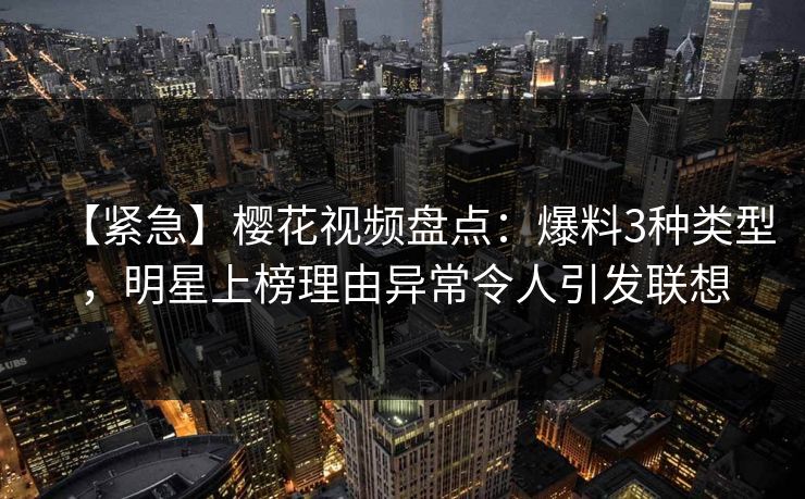 【紧急】樱花视频盘点：爆料3种类型，明星上榜理由异常令人引发联想