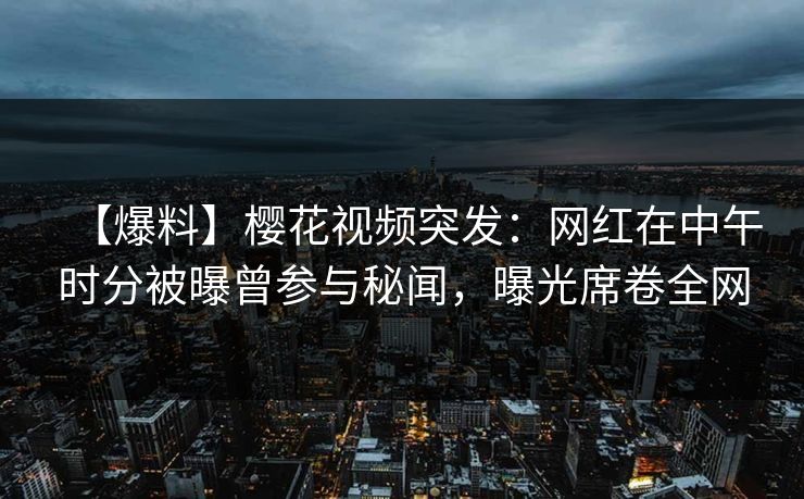 【爆料】樱花视频突发：网红在中午时分被曝曾参与秘闻，曝光席卷全网