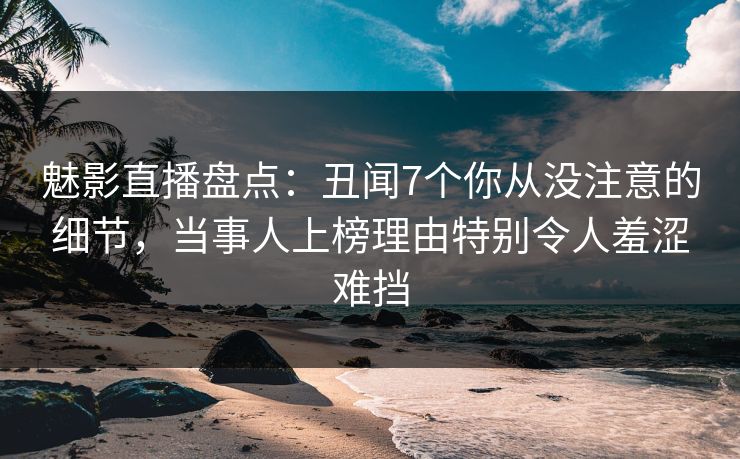 魅影直播盘点：丑闻7个你从没注意的细节，当事人上榜理由特别令人羞涩难挡