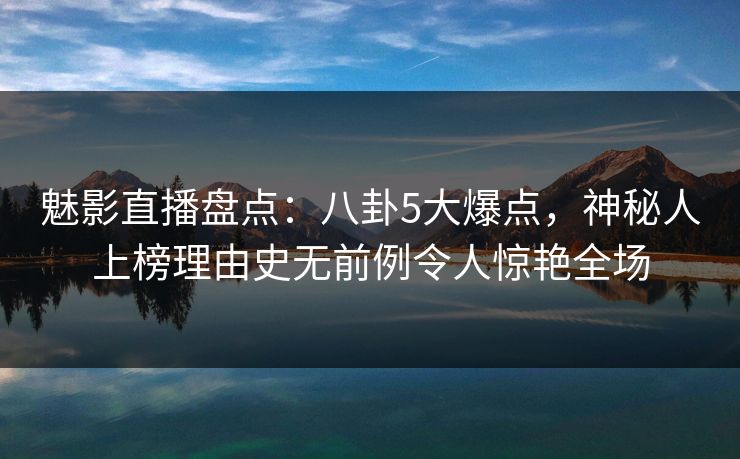 魅影直播盘点：八卦5大爆点，神秘人上榜理由史无前例令人惊艳全场
