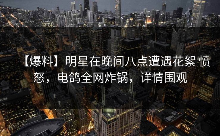 【爆料】明星在晚间八点遭遇花絮 愤怒，电鸽全网炸锅，详情围观