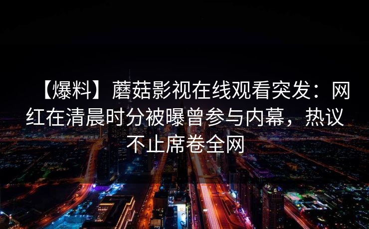 【爆料】蘑菇影视在线观看突发:网红在清晨时分被曝曾参与内幕,热议不止席卷全网 【爆料】蘑菇影视在线观看突发:网红在清晨时分被曝曾参与内幕,热议不止席卷全网