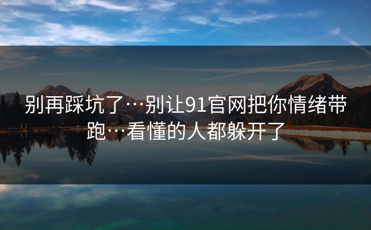 别再踩坑了…别让91官网把你情绪带跑…看懂的人都躲开了