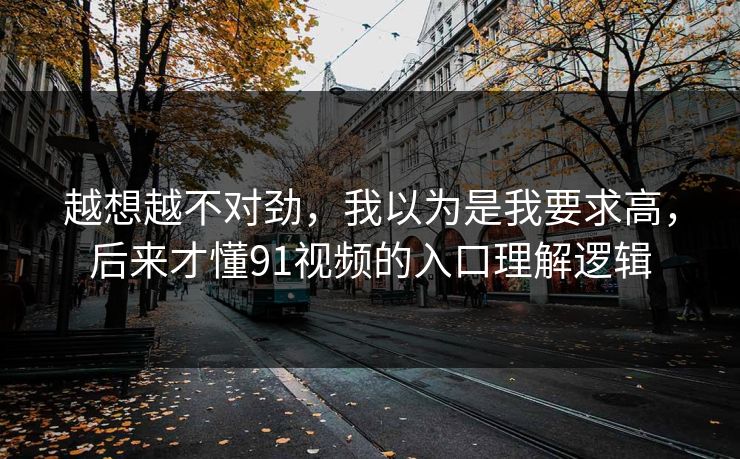 越想越不对劲，我以为是我要求高，后来才懂91视频的入口理解逻辑