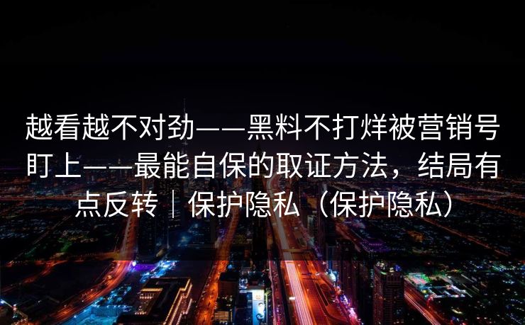 越看越不对劲——黑料不打烊被营销号盯上——最能自保的取证方法，结局有点反转｜保护隐私（保护隐私）