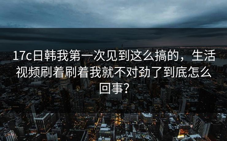 17c日韩我第一次见到这么搞的,生活视频刷着刷着我就不对劲了到底怎么回事? 17c日韩我第一次见到这么搞的,生活视频刷着刷着我就不对劲了到底怎么回事?