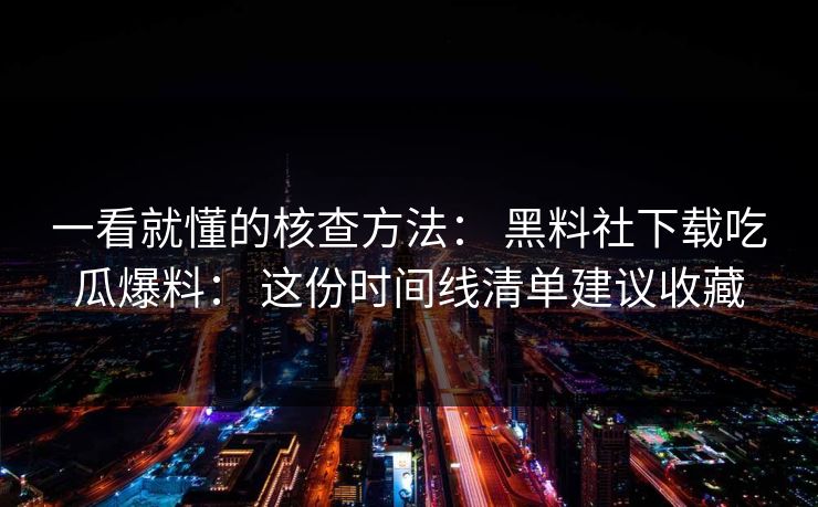 一看就懂的核查方法： 黑料社下载吃瓜爆料： 这份时间线清单建议收藏