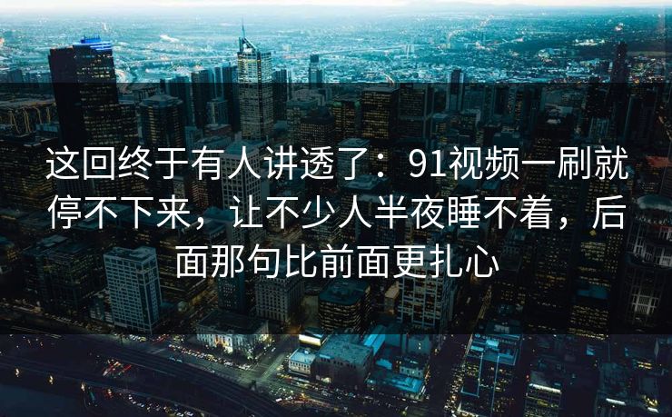 这回终于有人讲透了:91视频一刷就停不下来,让不少人半夜睡不着,后面那句比前面更扎心 这回终于有人讲透了:91视频一刷就停不下来,让不少人半夜睡不着,后面那句比前面更扎心