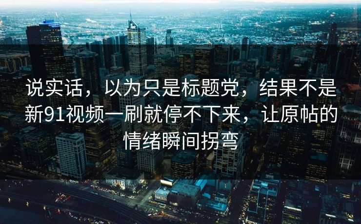 说实话，以为只是标题党，结果不是新91视频一刷就停不下来，让原帖的情绪瞬间拐弯
