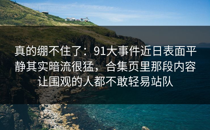 真的绷不住了：91大事件近日表面平静其实暗流很猛，合集页里那段内容让围观的人都不敢轻易站队