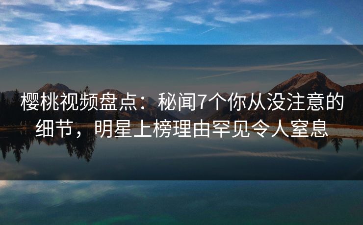 樱桃视频盘点：秘闻7个你从没注意的细节，明星上榜理由罕见令人窒息