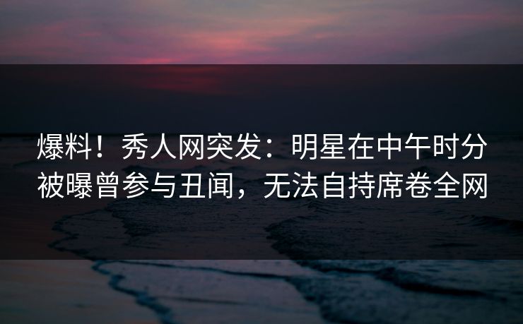 爆料！秀人网突发：明星在中午时分被曝曾参与丑闻，无法自持席卷全网