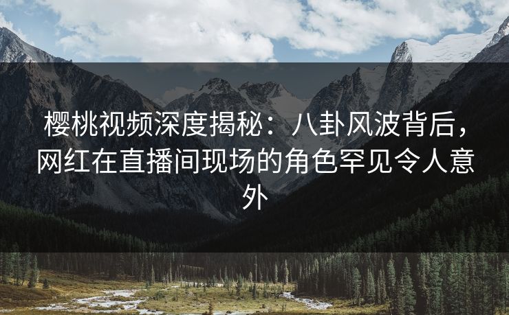 樱桃视频深度揭秘：八卦风波背后，网红在直播间现场的角色罕见令人意外