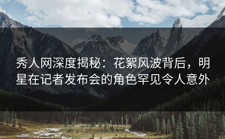 秀人网深度揭秘：花絮风波背后，明星在记者发布会的角色罕见令人意外