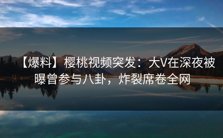 【爆料】樱桃视频突发：大V在深夜被曝曾参与八卦，炸裂席卷全网