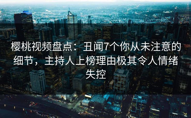 樱桃视频盘点：丑闻7个你从未注意的细节，主持人上榜理由极其令人情绪失控
