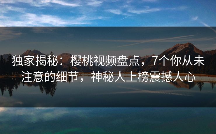 独家揭秘：樱桃视频盘点，7个你从未注意的细节，神秘人上榜震撼人心