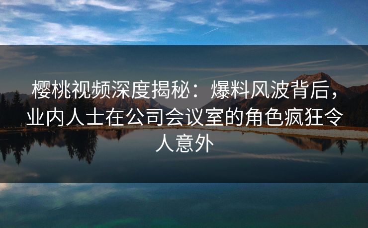 樱桃视频深度揭秘：爆料风波背后，业内人士在公司会议室的角色疯狂令人意外