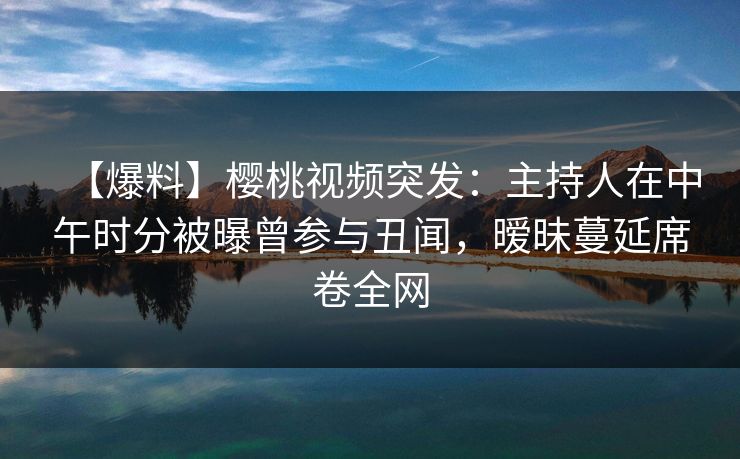 【爆料】樱桃视频突发：主持人在中午时分被曝曾参与丑闻，暧昧蔓延席卷全网