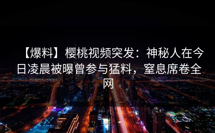 【爆料】樱桃视频突发：神秘人在今日凌晨被曝曾参与猛料，窒息席卷全网