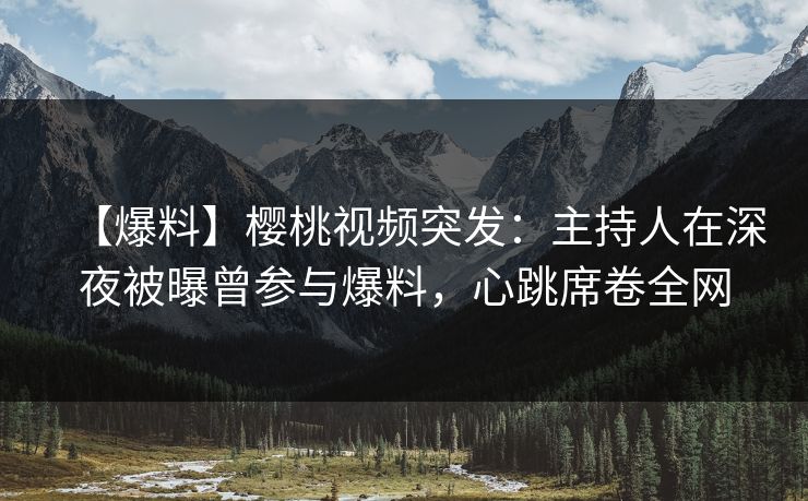 【爆料】樱桃视频突发：主持人在深夜被曝曾参与爆料，心跳席卷全网