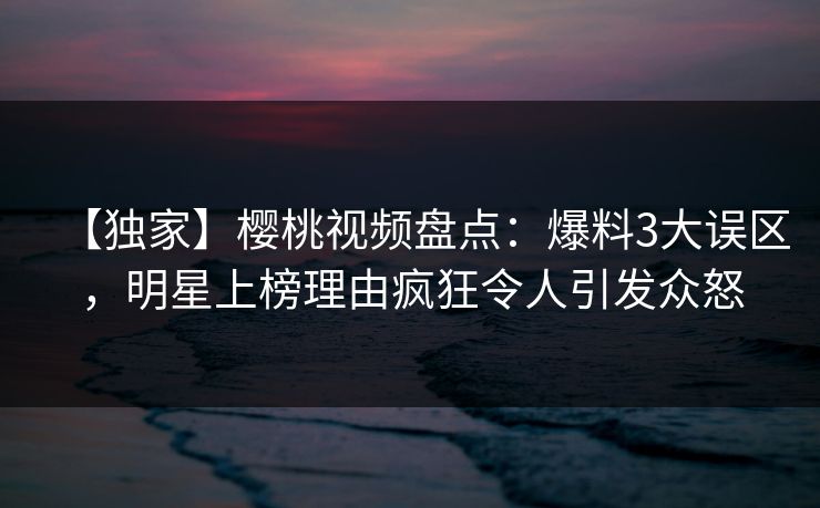 【独家】樱桃视频盘点：爆料3大误区，明星上榜理由疯狂令人引发众怒