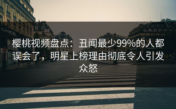樱桃视频盘点：丑闻最少99%的人都误会了，明星上榜理由彻底令人引发众怒