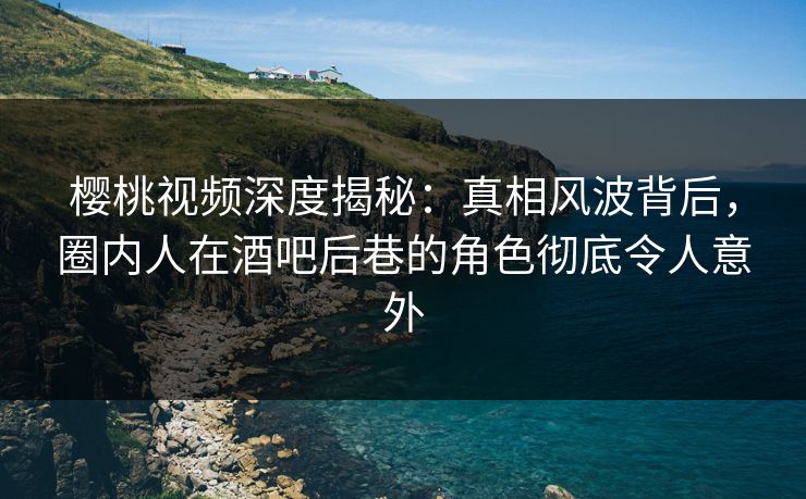 樱桃视频深度揭秘：真相风波背后，圈内人在酒吧后巷的角色彻底令人意外