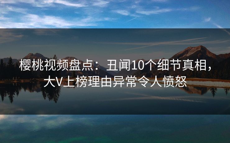 樱桃视频盘点：丑闻10个细节真相，大V上榜理由异常令人愤怒