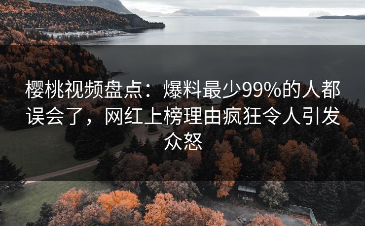樱桃视频盘点：爆料最少99%的人都误会了，网红上榜理由疯狂令人引发众怒