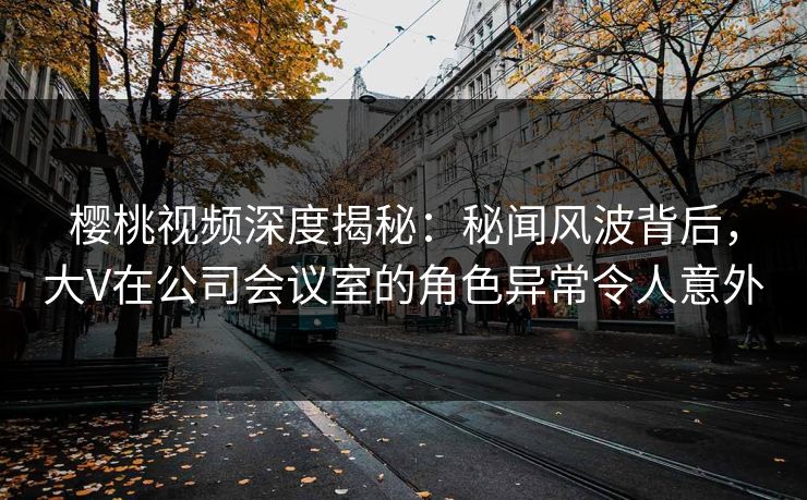 樱桃视频深度揭秘：秘闻风波背后，大V在公司会议室的角色异常令人意外